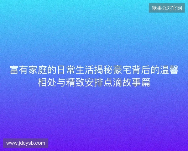 富有家庭的日常生活揭秘豪宅背后的温馨相处与精致安排点滴故事篇
