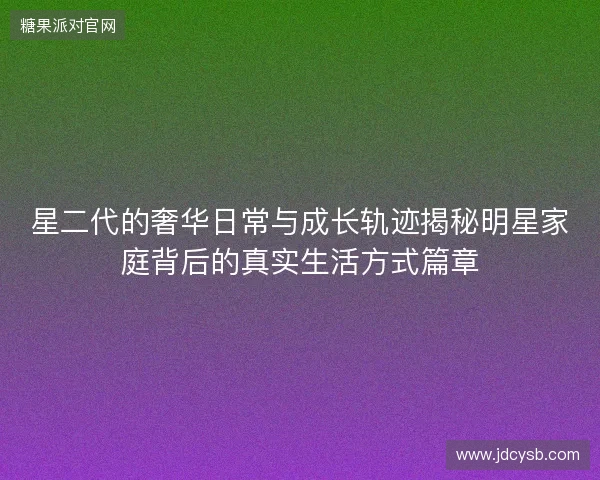 星二代的奢华日常与成长轨迹揭秘明星家庭背后的真实生活方式篇章